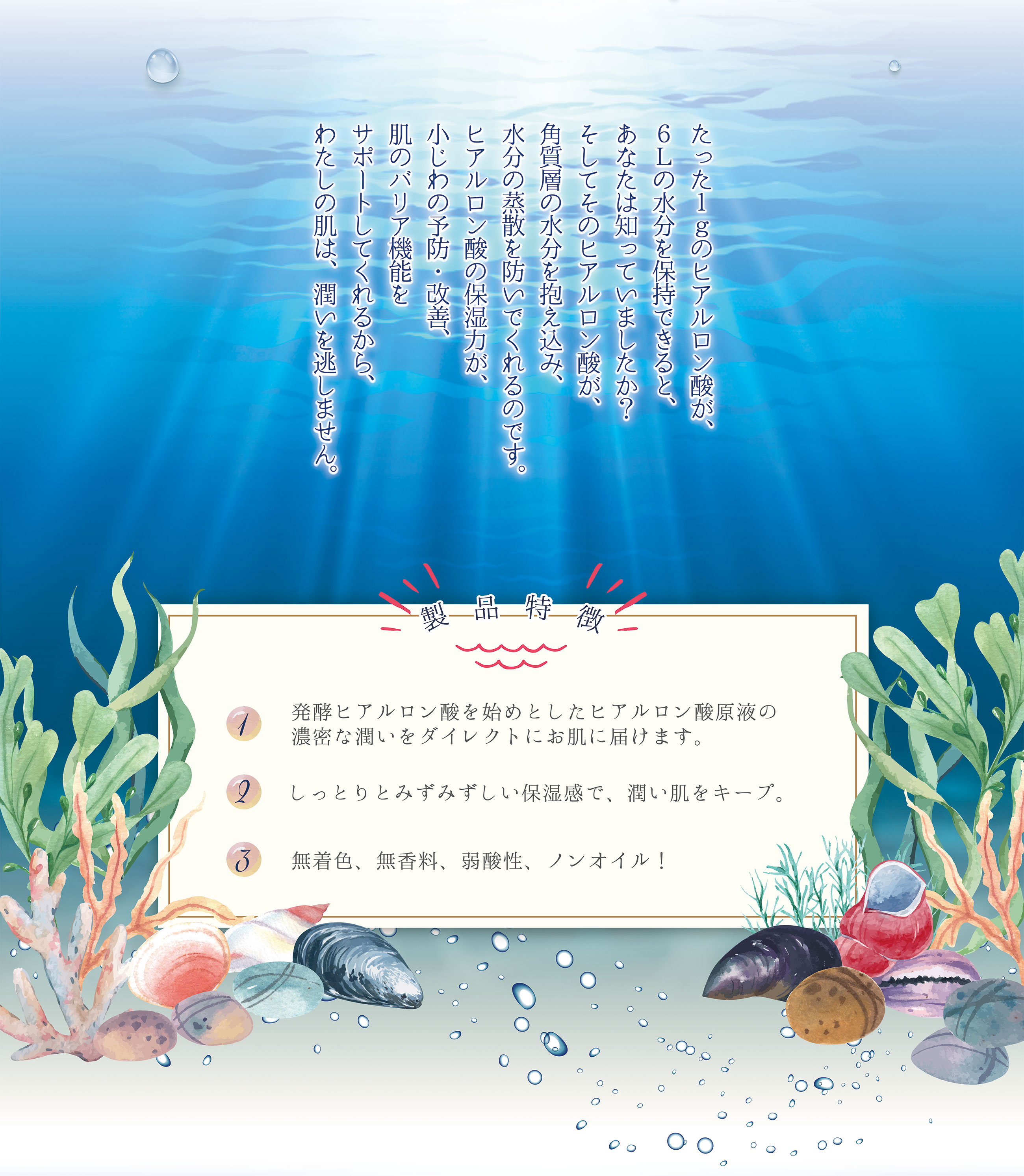 たった１ｇのヒアルロン酸が、６Ｌの水分を保持できると、あなたは知っていましたか？そしてそのヒアルロン酸が、角質層の水分を抱え込み、水分の蒸散を防いでくれるのです。ヒアルロン酸の保湿力が、小じわの予防・改善、肌のバリア機能をサポートしてくれるから、わたしの肌は、潤いを逃しません。